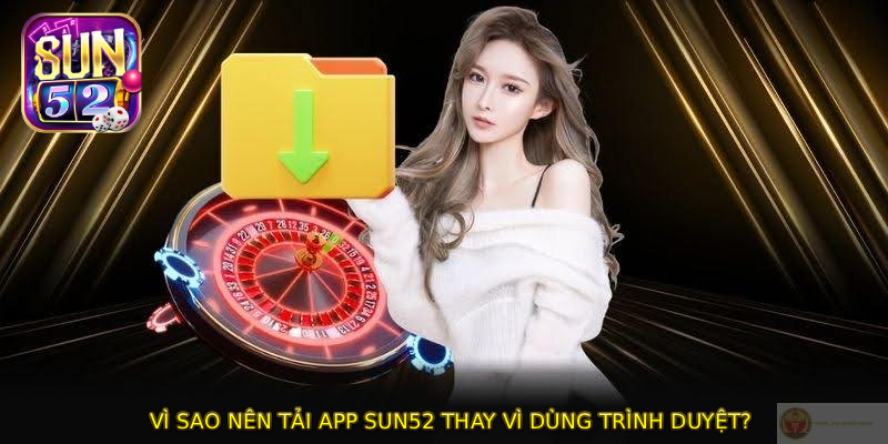 Vì sao nên TẢI APP SUN52 thay vì dùng trình duyệt?